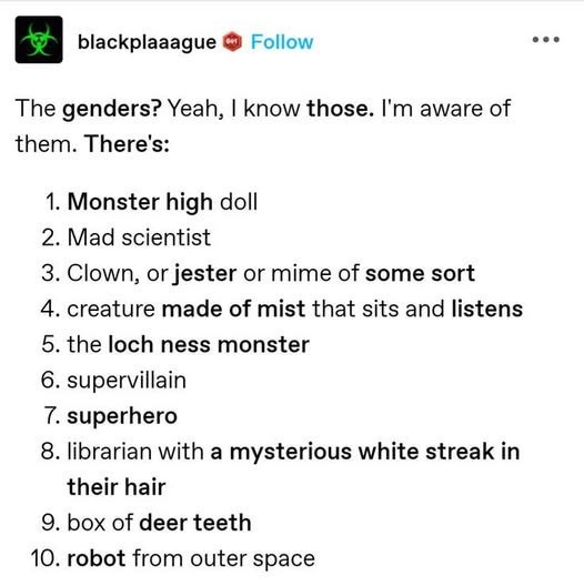 blackplaaague Follow The genders? Yeah, I know those. I'm aware of them. There's: 1. Monster high doll 2. Mad scientist 3. Clown, or jester or mime of some sort 4. creature made of mist that sits and listens 5. the loch ness monster 6. supervillain 7. superhero 8. librarian with a mysterious white streak in their hair 9. box of deer teeth 10. robot from outer space