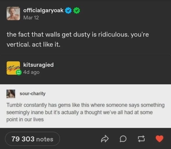 officialgaryoak Mar 12 the fact that walls get dusty is ridiculous. you're vertical. act like it. kitsuragied 4d ago sour-charity Tumblr constantly has gems like this where someone says something seemingly inane but it's actually a thought we've all had at some point in our lives 79 303 notes D