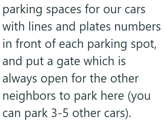 parking spaces for our cars with lines and plates numbers in front of each parking spot, and put a gate which is always open for the other neighbors to park here (you can park 3-5 other cars).