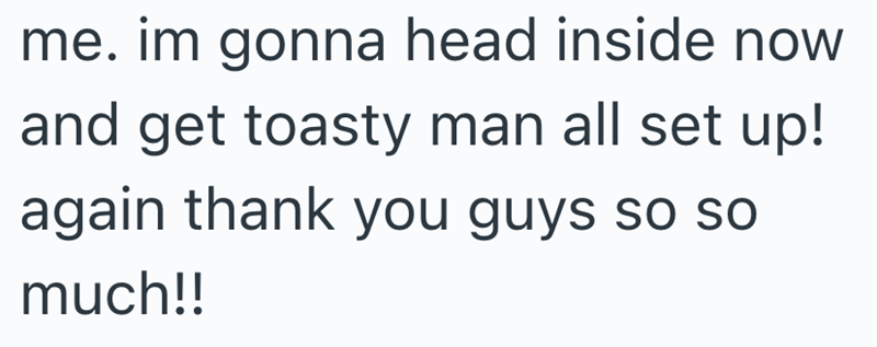 me. im gonna head inside now and get toasty man all set up! again thank you guys so so much!!