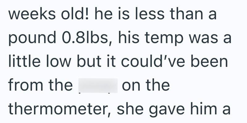 weeks old! he is less than a pound 0.8lbs, his temp was a little low but it could've been from the on the thermometer, she gave him a
