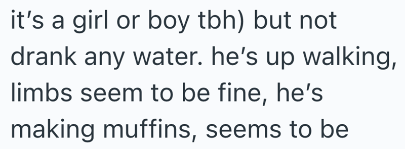 it's a girl or boy tbh) but not drank any water. he's up walking, limbs seem to be fine, he's making muffins, seems to be