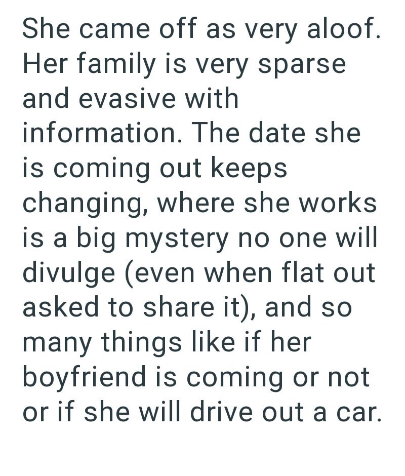 She came off as very aloof. Her family is very sparse and evasive with information. The date she is coming out keeps changing, where she works is a big mystery no one will divulge (even when flat out asked to share it), and so many things like if her boyfriend is coming or not or if she will drive out a car.