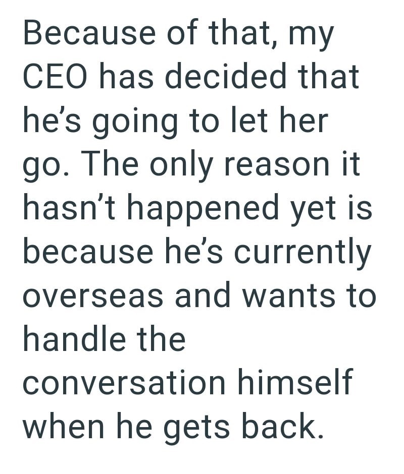 Because of that, my CEO has decided that he's going to let her go. The only reason it hasn't happened yet is because he's currently overseas and wants to handle the conversation himself when he gets back.
