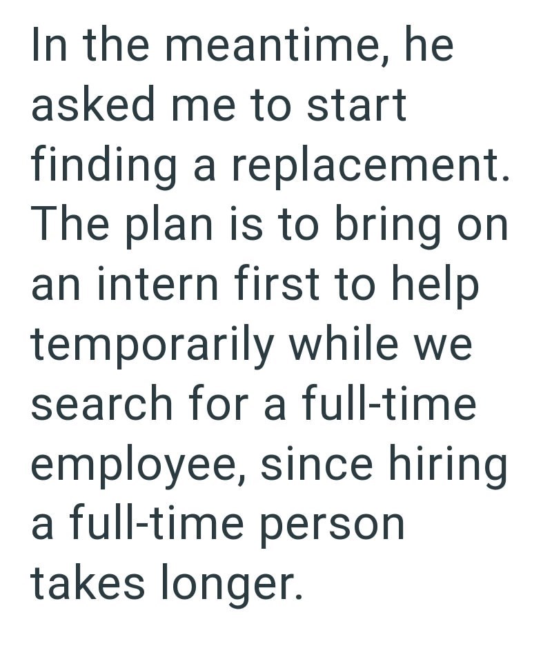 In the meantime, he asked me to start finding a replacement. The plan is to bring on an intern first to help temporarily while we search for a full-time. employee, since hiring a full-time person takes longer.