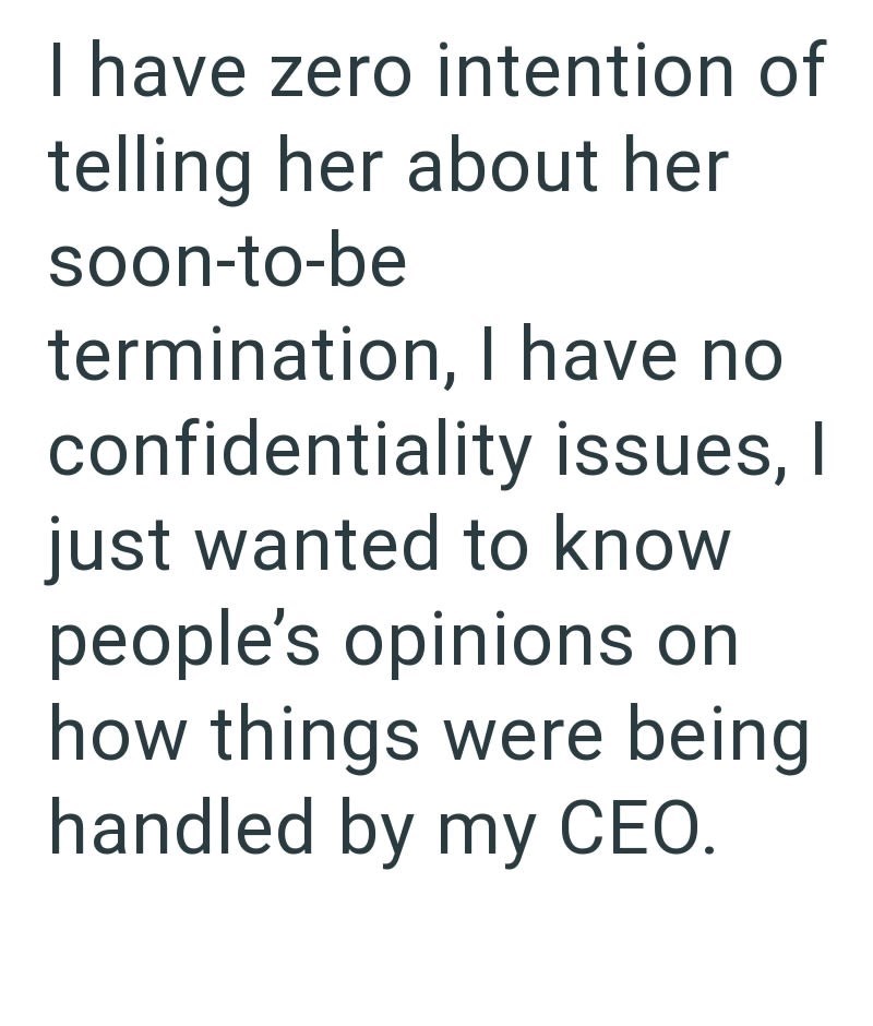 I have zero intention of telling her about her soon-to-be termination, I have no confidentiality issues, I just wanted to know people's opinions on how things were being handled by my CEO.