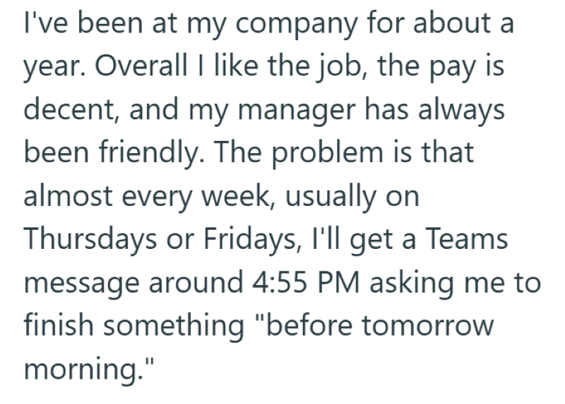 I've been at my company for about a year. Overall I like the job, the pay is decent, and my manager has always been friendly. The problem is that almost every week, usually on Thursdays or Fridays, I'll get a Teams message around 4:55 PM asking me to finish something "before tomorrow morning."