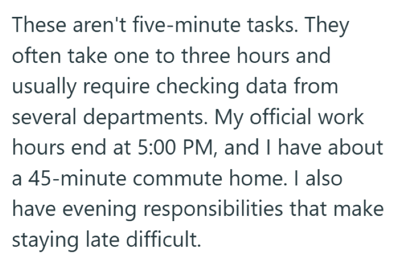 These aren't five-minute tasks. They often take one to three hours and usually require checking data from several departments. My official work hours end at 5:00 PM, and I have about a 45-minute commute home. I also have evening responsibilities that make staying late difficult.