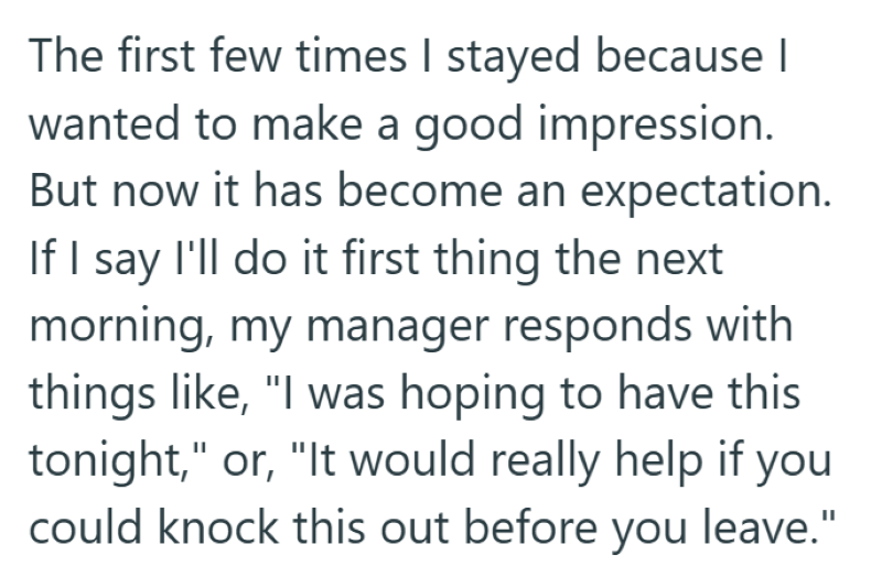 The first few times I stayed because I wanted to make a good impression. But now it has become an expectation. If I say I'll do it first thing the next morning, my manager responds with things like, "I was hoping to have this tonight," or, "It would really help if you could knock this out before you leave."