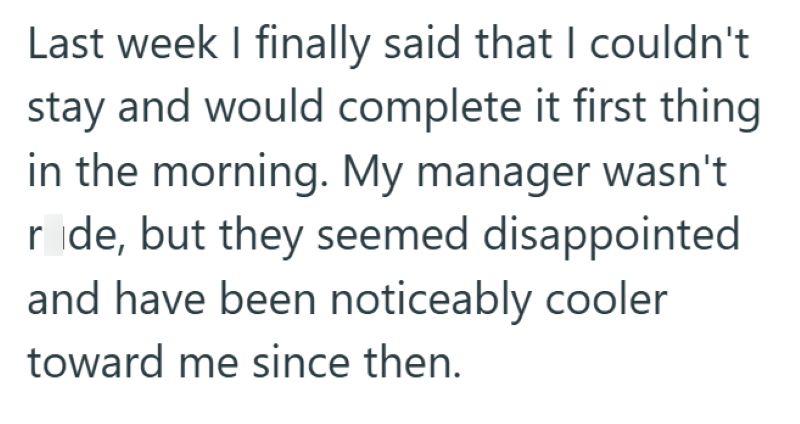 Last week I finally said that I couldn't stay and would complete it first thing in the morning. My manager wasn't ride, but they seemed disappointed and have been noticeably cooler toward me since then.