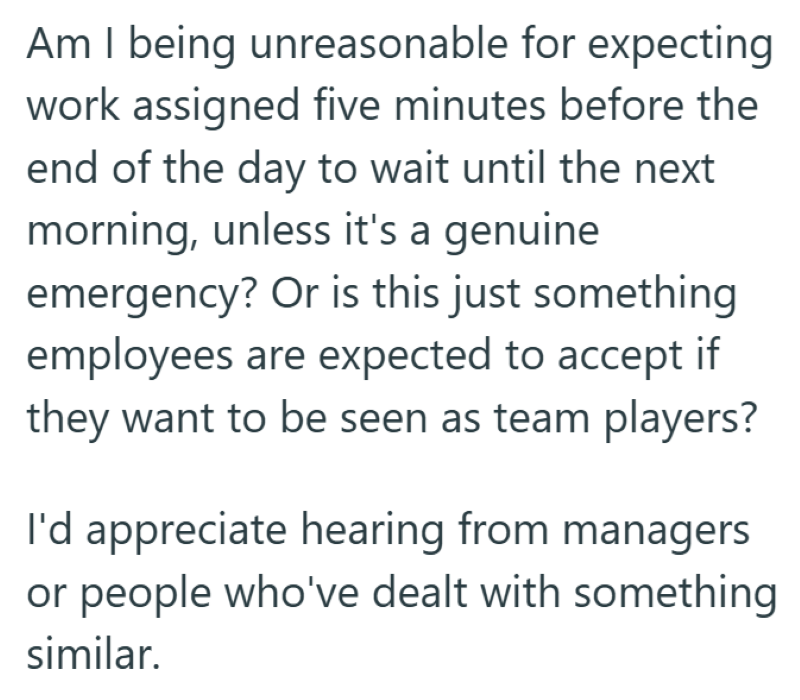 Am I being unreasonable for expecting work assigned five minutes before the end of the day to wait until the next morning, unless it's a genuine emergency? Or is this just something employees are expected to accept if they want to be seen as team players? I'd appreciate hearing from managers or people who've dealt with something similar.