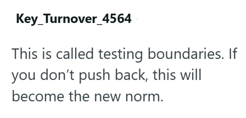 Key_Turnover_4564 This is called testing boundaries. If you don't push back, this will become the new norm.