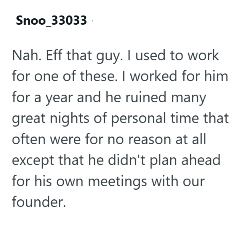 Snoo_33033 Nah. Eff that guy. I used to work for one of these. I worked for him. for a year and he ruined many great nights of personal time that often were for no reason at all except that he didn't plan ahead for his own meetings with our founder.