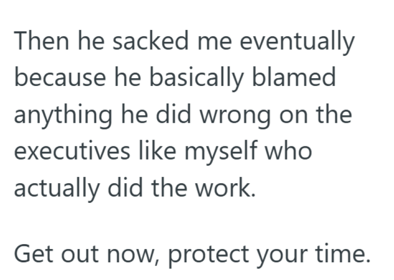 Then he sacked me eventually because he basically blamed anything he did wrong on the executives like myself who actually did the work. Get out now, protect your time.