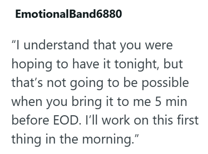 EmotionalBand6880 "I understand that you were hoping to have it tonight, but that's not going to be possible when you bring it to me 5 min before EOD. I'll work on this first thing in the morning."