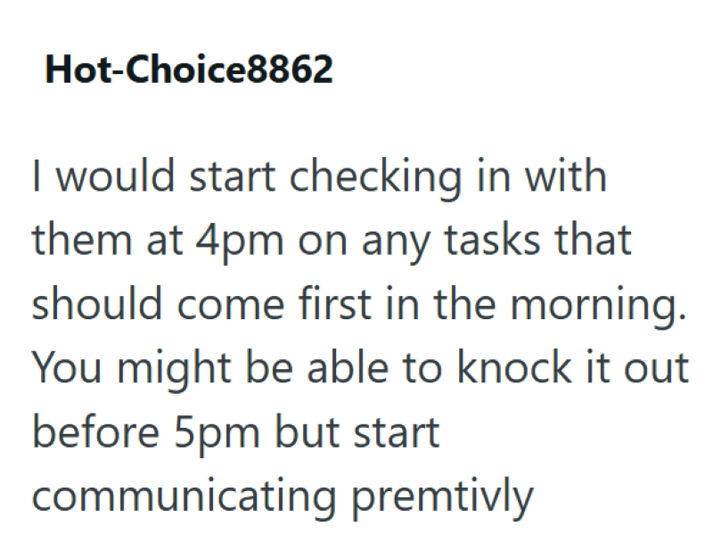 Hot-Choice8862 I would start checking in with them at 4pm on any tasks that should come first in the morning. You might be able to knock it out before 5pm but start communicating premtivly