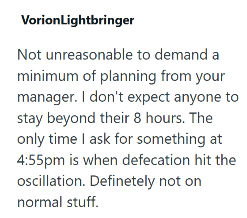 VorionLightbringer Not unreasonable to demand a minimum of planning from your manager. I don't expect anyone to stay beyond their 8 hours. The only time I ask for something at 4:55pm is when defecation hit the oscillation. Definetely not on normal stuff.