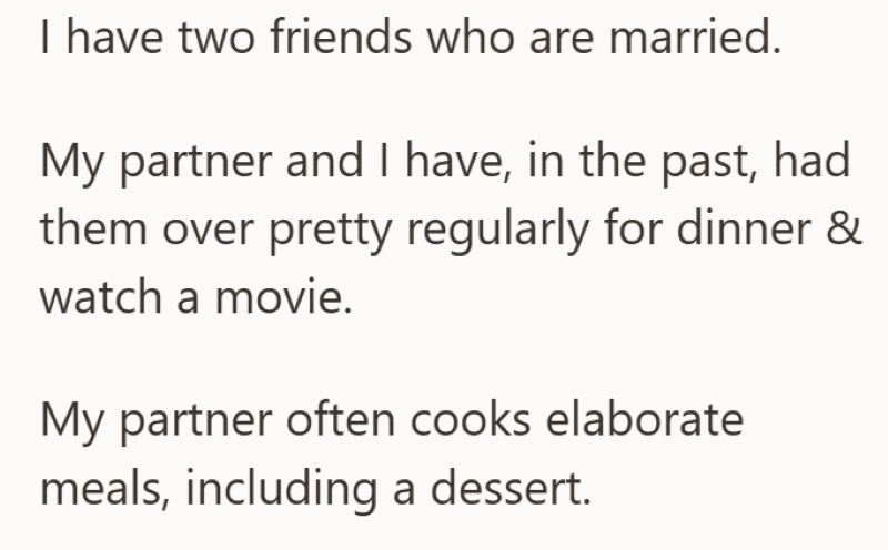 I have two friends who are married. My partner and I have, in the past, had them over pretty regularly for dinner & watch a movie. My partner often cooks elaborate meals, including a dessert.
