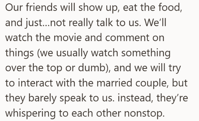 Our friends will show up, eat the food, and just...not really talk to us. We'll watch the movie and comment on things (we usually watch something over the top or dumb), and we will try to interact with the married couple, but they barely speak to us. instead, they're whispering to each other nonstop.