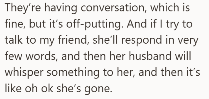 They're having conversation, which is fine, but it's off-putting. And if I try to talk to my friend, she'll respond in very few words, and then her husband will whisper something to her, and then it's like oh ok she's gone.