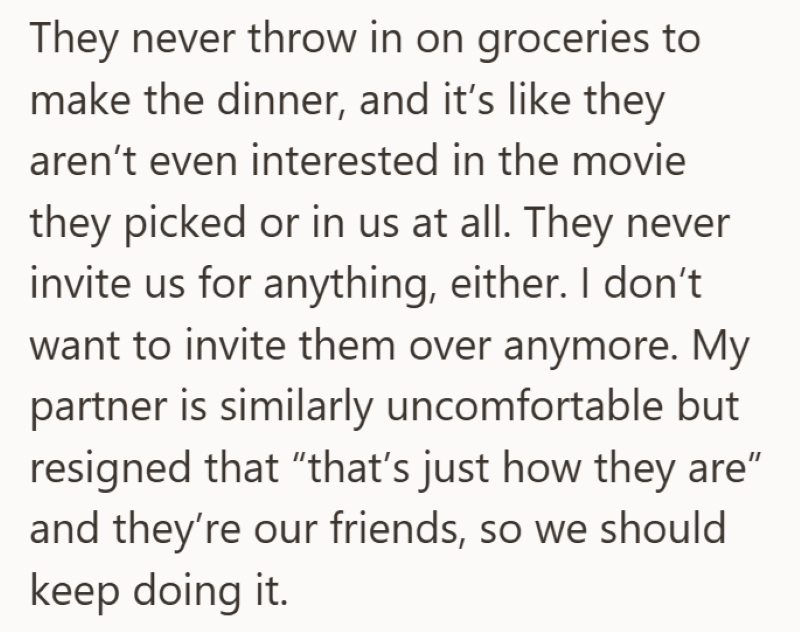They never throw in on groceries to make the dinner, and it's like they aren't even interested in the movie they picked or in us at all. They never invite us for anything, either. I don't want to invite them over anymore. My partner is similarly uncomfortable but resigned that "that's just how they are" and they're our friends, so we should keep doing it.