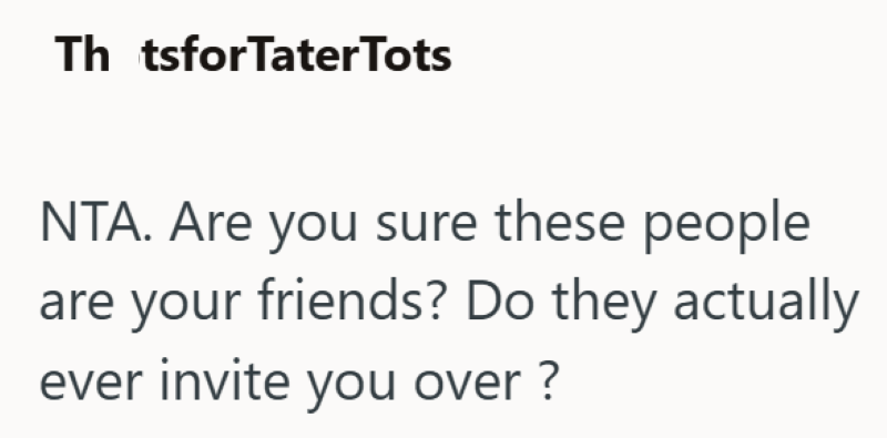 Th tsforTater Tots NTA. Are you sure these people are your friends? Do they actually ever invite you over?