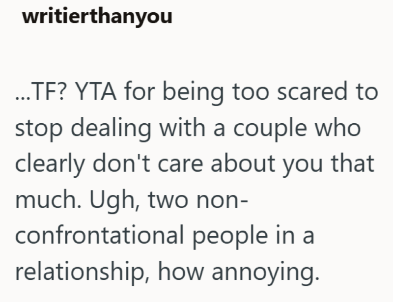 writierthanyou ...TF? YTA for being too scared to stop dealing with a couple who clearly don't care about you that much. Ugh, two non- confrontational people in a relationship, how annoying.