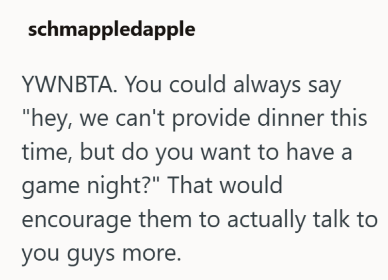 schmappledapple YWNBTA. You could always say "hey, we can't provide dinner this time, but do you want to have a game night?" That would encourage them to actually talk to you guys more.