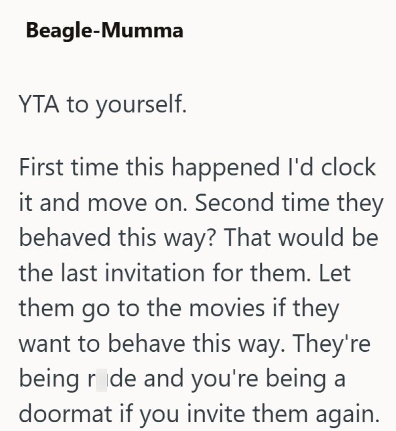 Beagle-Mumma YTA to yourself. First time this happened I'd clock it and move on. Second time they behaved this way? That would be the last invitation for them. Let them go to the movies if they want to behave this way. They're being ride and you're being a doormat if you invite them again.