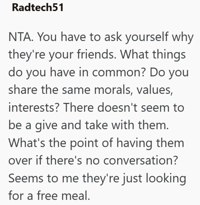 Radtech51 NTA. You have to ask yourself why they're your friends. What things do you have in common? Do you share the same morals, values, interests? There doesn't seem to be a give and take with them. What's the point of having them over if there's no conversation? Seems to me they're just looking for a free meal.