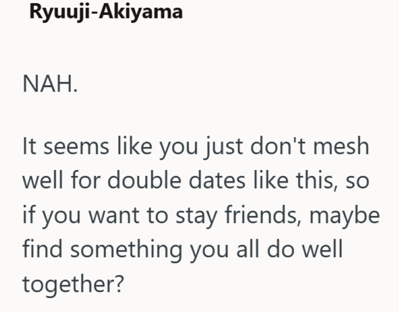 Ryuuji-Akiyama NAH. It seems like you just don't mesh well for double dates like this, so if you want to stay friends, maybe find something you all do well together?