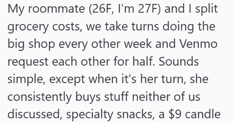 My roommate (26F, I'm 27F) and I split grocery costs, we take turns doing the big shop every other week and Venmo request each other for half. Sounds simple, except when it's her turn, she consistently buys stuff neither of us discussed, specialty snacks, a $9 candle