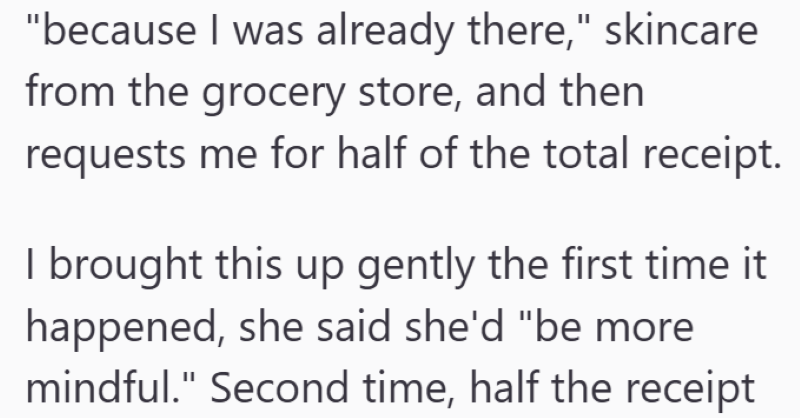 "because I was already there," skincare from the grocery store, and then requests me for half of the total receipt. I brought this up gently the first time it happened, she said she'd "be more mindful." Second time, half the receipt