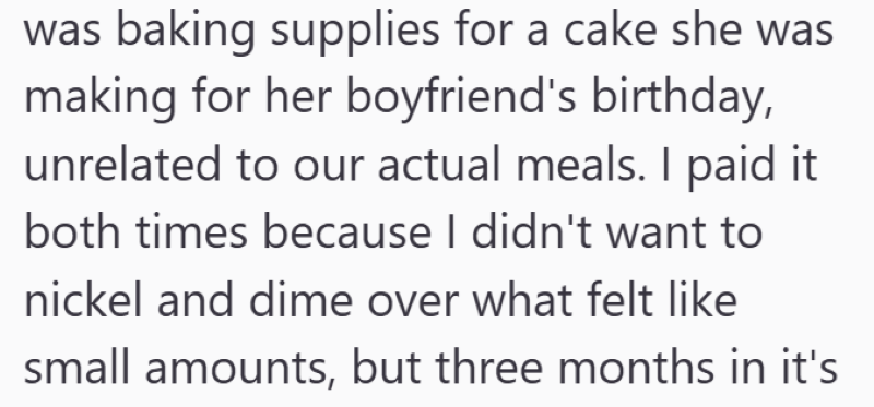 was baking supplies for a cake she was making for her boyfriend's birthday, unrelated to our actual meals. I paid it both times because I didn't want to nickel and dime over what felt like small amounts, but three months in it's