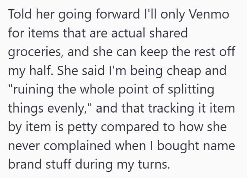 Told her going forward I'll only Venmo for items that are actual shared groceries, and she can keep the rest off my half. She said I'm being cheap and "ruining the whole point of splitting things evenly," and that tracking it item by item is petty compared to how she never complained when I bought name brand stuff during my turns.