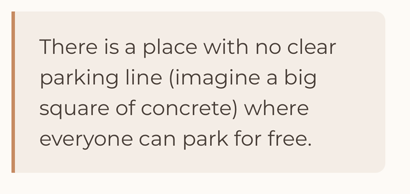 There is a place with no clear parking line (imagine a big square of concrete) where everyone can park for free.