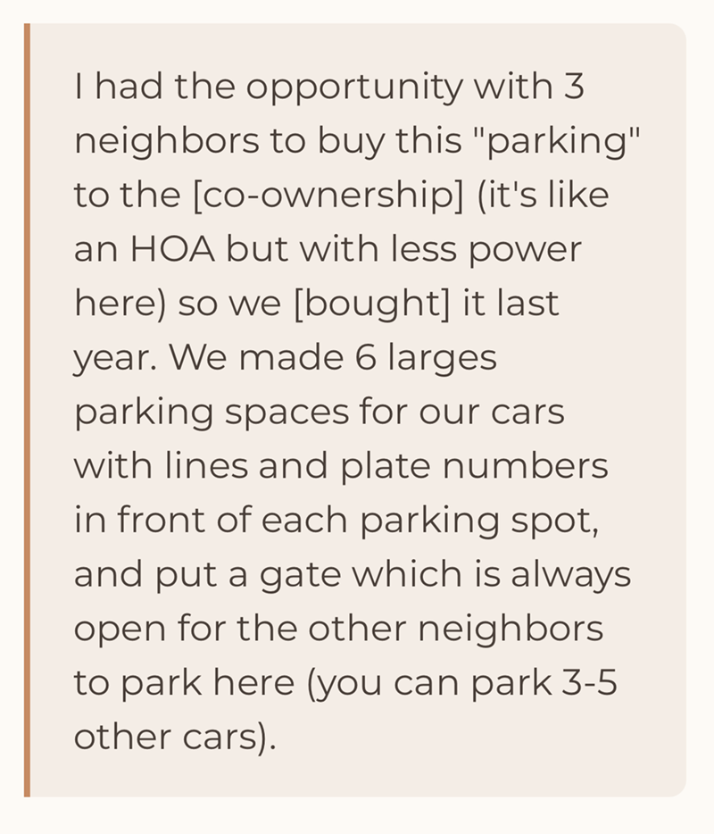 I had the opportunity with 3 neighbors to buy this "parking" to the [co-ownership] (it's like an HOA but with less power here) so we [bought] it last. year. We made 6 larges parking spaces for our cars. with lines and plate numbers in front of each parking spot, and put a gate which is always open for the other neighbors to park here (you can park 3-5 other cars).