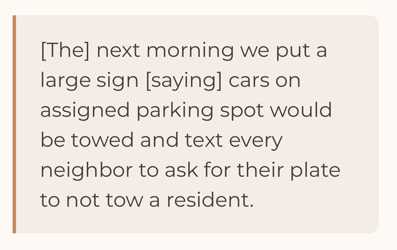 [The] next morning we put a large sign [saying] cars on assigned parking spot would be towed and text every neighbor to ask for their plate to not tow a resident.