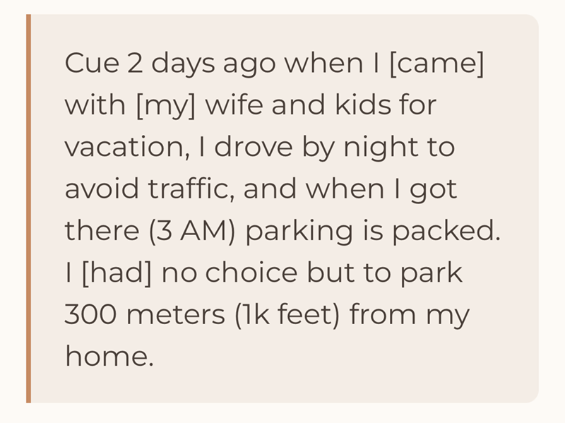 Cue 2 days ago when I [came] with [my] wife and kids for vacation, I drove by night to avoid traffic, and when I got there (3 AM) parking is packed. I [had] no choice but to park 300 meters (1k feet) from my home.