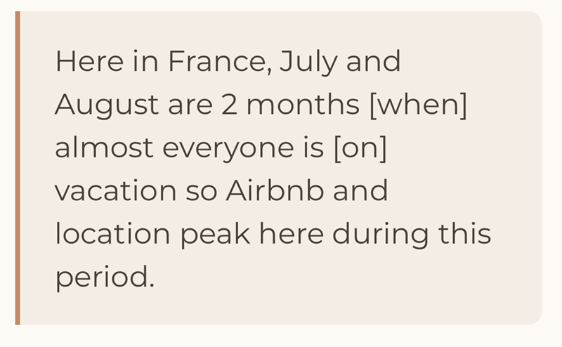 Here in France, July and August are 2 months [when] almost everyone is [on] vacation so Airbnb and location peak here during this period.