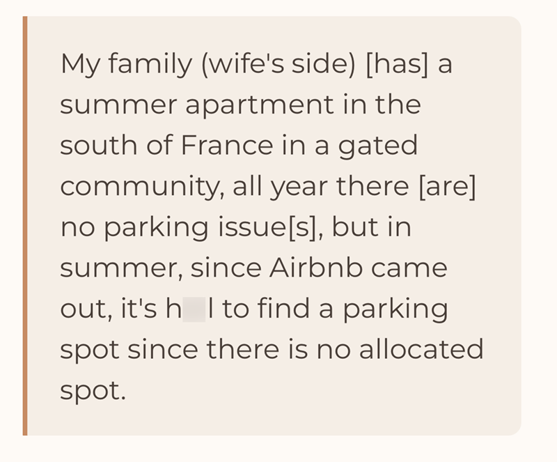 My family (wife's side) [has] a summer apartment in the south of France in a gated community, all year there [are] no parking issue[s], but in summer, since Airbnb came out, it's h I to find a parking spot since there is no allocated spot.