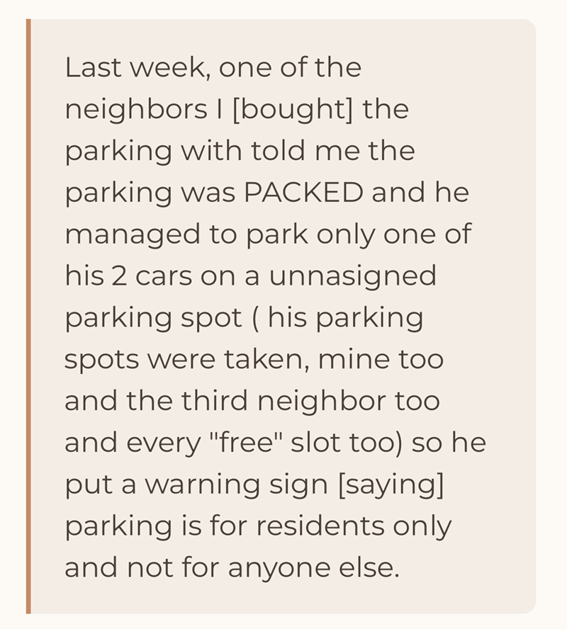 Last week, one of the neighbors | [bought] the parking with told me the parking was PACKED and he managed to park only one of his 2 cars on a unnasigned parking spot ( his parking spots were taken, mine too and the third neighbor too and every "free" slot too) so he put a warning sign [saying] parking is for residents only and not for anyone else.