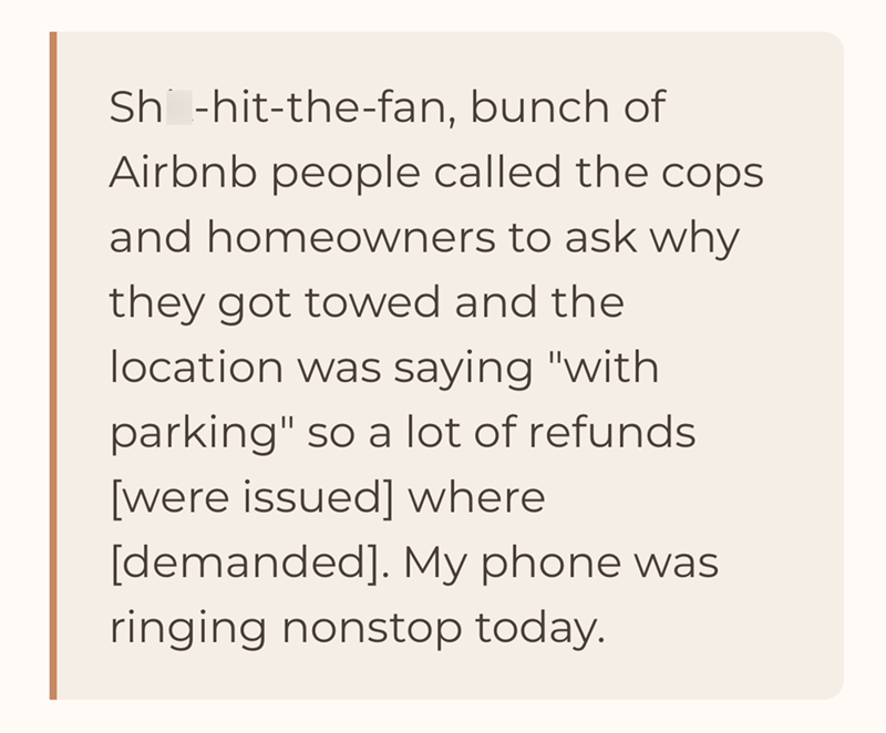 Sh-hit-the-fan, bunch of Airbnb people called the cops and homeowners to ask why they got towed and the location was saying "with parking" so a lot of refunds [were issued] where [demanded]. My phone was ringing nonstop today.