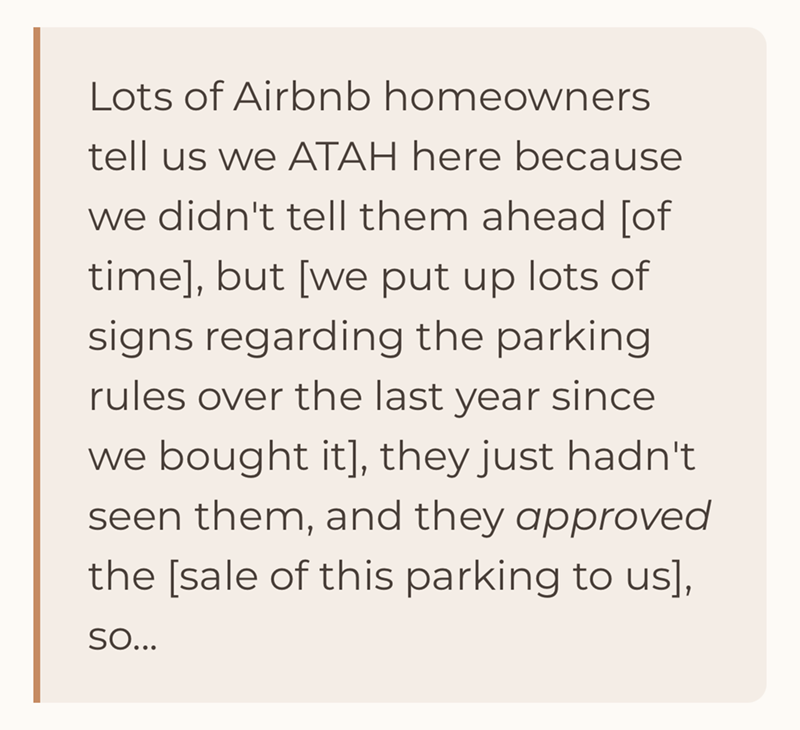 Lots of Airbnb homeowners tell us we ATAH here because we didn't tell them ahead [of time], but [we put up lots of signs regarding the parking rules over the last year since we bought it], they just hadn't seen them, and they approved the [sale of this parking to us], SO...