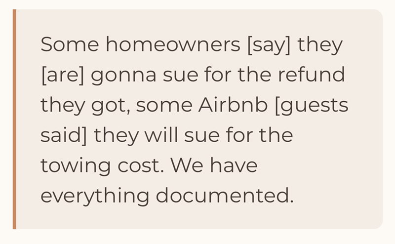 Some homeowners [say] they [are] gonna sue for the refund they got, some Airbnb [guests said] they will sue for the towing cost. We have everything documented.