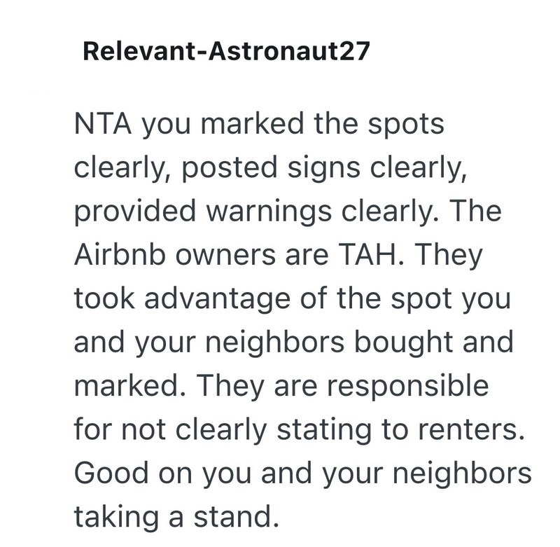 Relevant-Astronaut27 NTA you marked the spots. clearly, posted signs clearly, provided warnings clearly. The Airbnb owners are TAH. They took advantage of the spot you and your neighbors bought and marked. They are responsible for not clearly stating to renters. Good on you and your neighbors taking a stand.