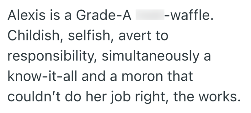 Alexis is a Grade-A -waffle. Childish, selfish, avert to responsibility, simultaneously a know-it-all and a moron that couldn't do her job right, the works.