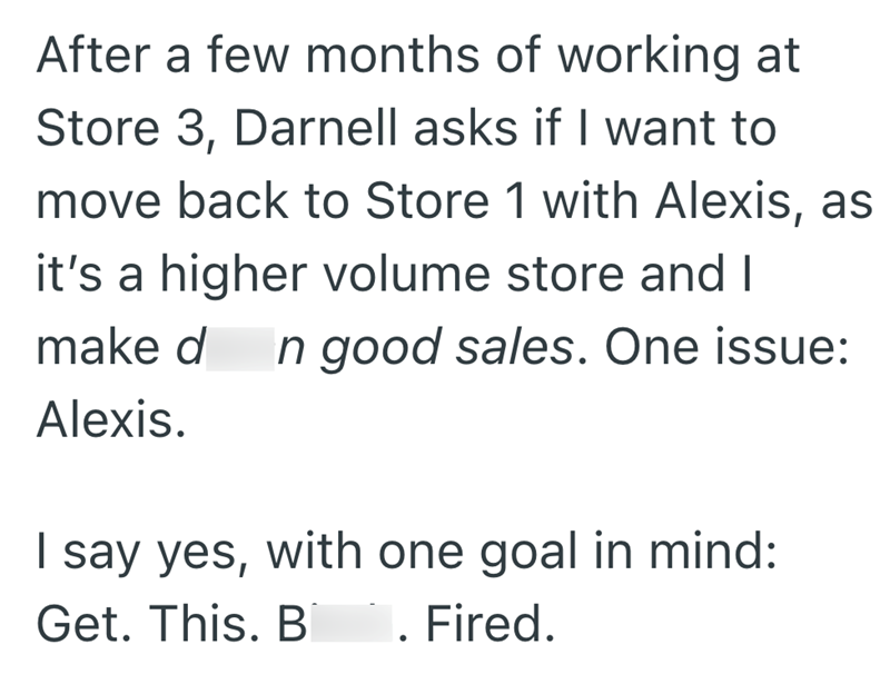 After a few months of working at Store 3, Darnell asks if I want to move back to Store 1 with Alexis, as it's a higher volume store and I make d In good sales. One issue: Alexis. I say yes, with one goal in mind: Get. This. B . Fired.