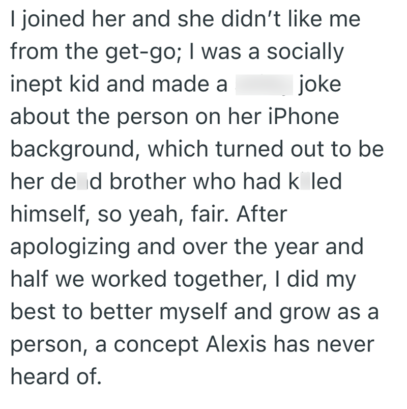 I joined her and she didn't like me from the get-go; I was a socially inept kid and made a joke about the person on her iPhone background, which turned out to be her de d brother who had k led himself, so yeah, fair. After apologizing and over the year and half we worked together, I did my best to better myself and grow as a person, a concept Alexis has never heard of.