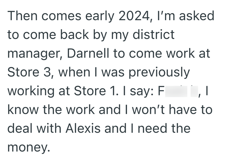 Then comes early 2024, I'm asked to come back by my district manager, Darnell to come work at Store 3, when I was previously working at Store 1. I say: F know the work and I won't have to deal with Alexis and I need the money.